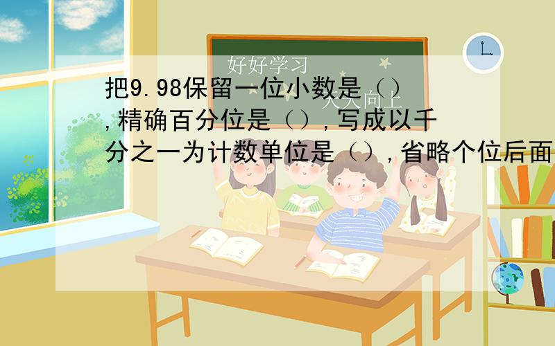 把9.98保留一位小数是（）,精确百分位是（）,写成以千分之一为计数单位是（）,省略个位后面的尾数记作（）.