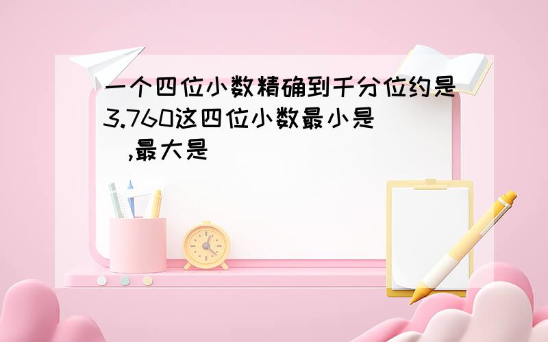 一个四位小数精确到千分位约是3.760这四位小数最小是（）,最大是（）