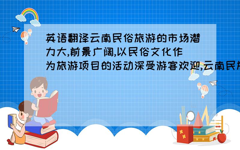 英语翻译云南民俗旅游的市场潜力大,前景广阔,以民俗文化作为旅游项目的活动深受游客欢迎,云南民族村是以民俗特色旅游为招牌的旅游景点,民俗旅游已成为云南民族村旅游的品牌项目,如