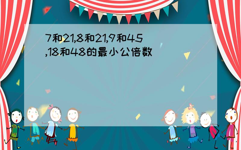 7和21,8和21,9和45,18和48的最小公倍数