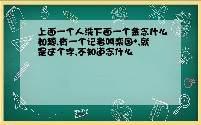 上面一个人洗下面一个金念什么如题,有一个记者叫栾国*,就是这个字,不知道念什么