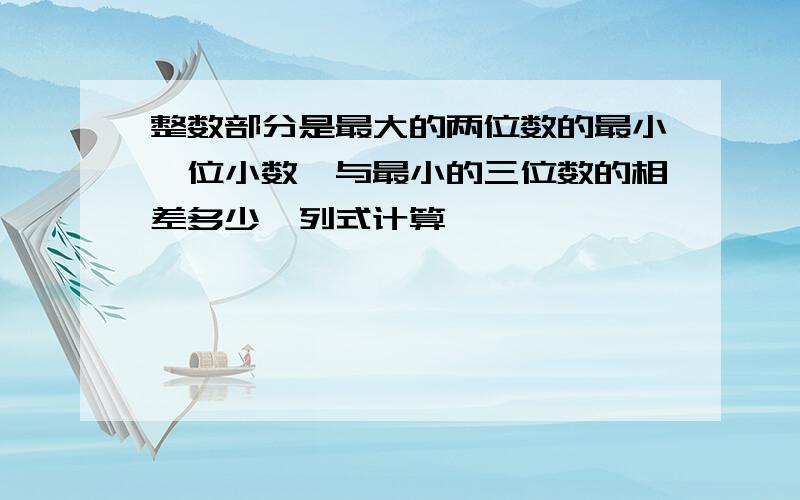 整数部分是最大的两位数的最小一位小数,与最小的三位数的相差多少,列式计算