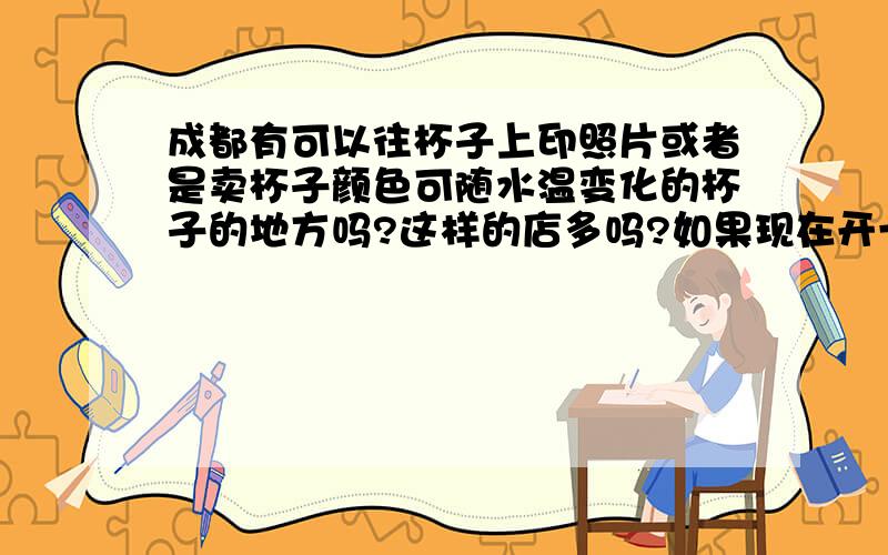 成都有可以往杯子上印照片或者是卖杯子颜色可随水温变化的杯子的地方吗?这样的店多吗?如果现在开一个这样的店有市场吗?