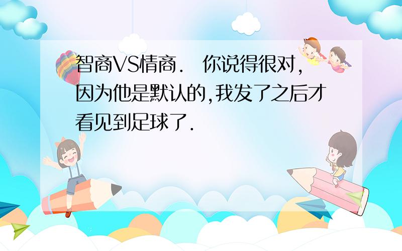 智商VS情商． 你说得很对,因为他是默认的,我发了之后才看见到足球了．