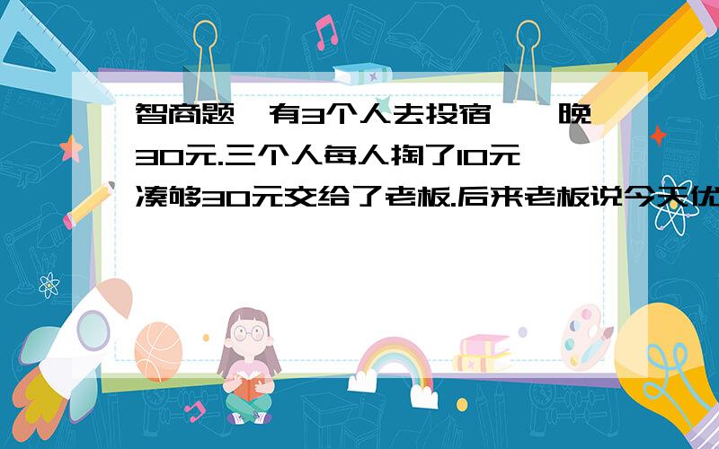 智商题,有3个人去投宿,一晚30元.三个人每人掏了10元凑够30元交给了老板.后来老板说今天优惠只要25元就够了,拿出5元命令服务生退还给他们,服务生偷偷藏起了2元,然后,把剩下的3元钱分给了