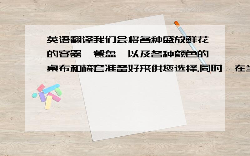 英语翻译我们会将各种盛放鲜花的容器,餐盘,以及各种颜色的桌布和椅套准备好来供您选择.同时,在当天我们也会讨论下具体的布置及服务细节.we will prepare flower containers,showplates,all colors of tab