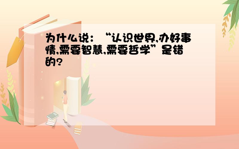 为什么说：“认识世界,办好事情,需要智慧,需要哲学”是错的?