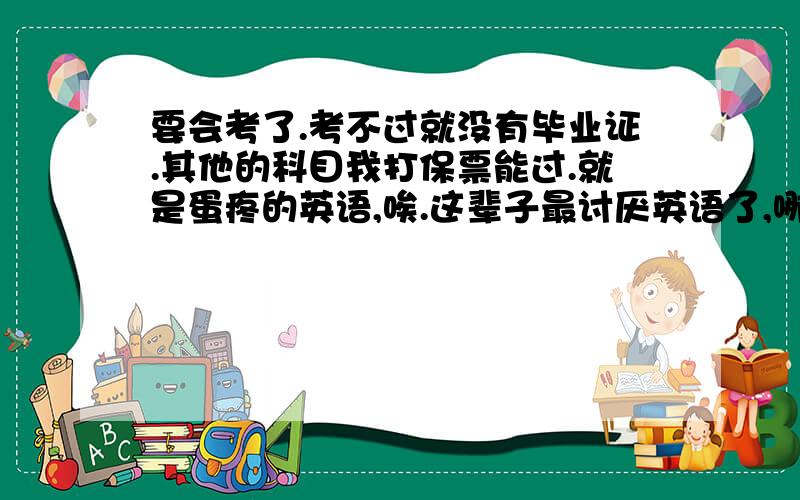 要会考了.考不过就没有毕业证.其他的科目我打保票能过.就是蛋疼的英语,唉.这辈子最讨厌英语了,哪个王八蛋创出来的,拉出去枪毙一天.其实也不是不能过,我们老师发下来了几张英语试卷,只