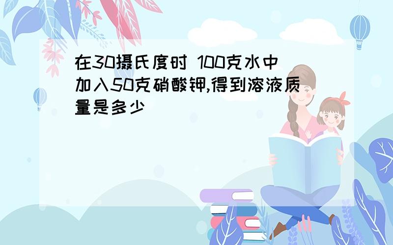 在30摄氏度时 100克水中加入50克硝酸钾,得到溶液质量是多少