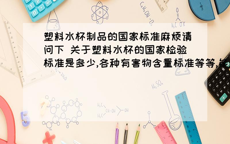 塑料水杯制品的国家标准麻烦请问下 关于塑料水杯的国家检验标准是多少,各种有害物含量标准等等,能不能具体一点,谢谢!