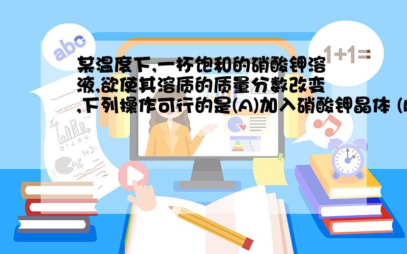 某温度下,一杯饱和的硝酸钾溶液,欲使其溶质的质量分数改变,下列操作可行的是(A)加入硝酸钾晶体 (B)恒温蒸发溶剂(C)降低温度 (D)升高温度不是说温度不能使溶质质量改变吗