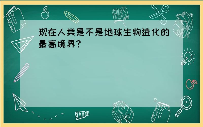 现在人类是不是地球生物进化的最高境界?