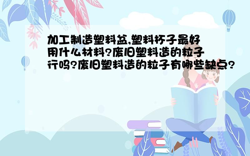 加工制造塑料盆,塑料杯子最好用什么材料?废旧塑料造的粒子行吗?废旧塑料造的粒子有哪些缺点?