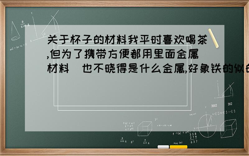 关于杯子的材料我平时喜欢喝茶,但为了携带方便都用里面金属材料（也不晓得是什么金属,好象铁的似的）的杯子.有什么不好么?我是说对人体.因为我对茶的味道什么的不太讲究.只是因为喝