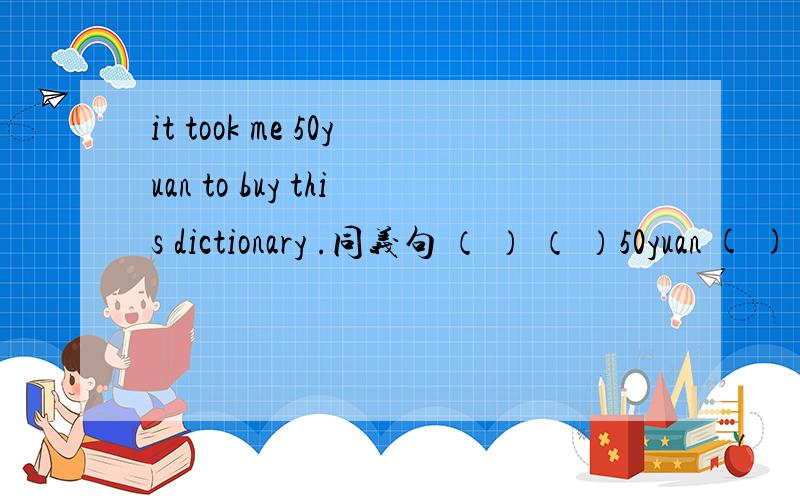 it took me 50yuan to buy this dictionary .同义句 （ ） （ ）50yuan ( ) ( ) this dictionary.