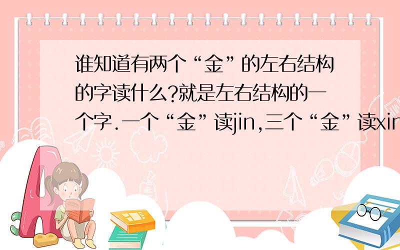 谁知道有两个“金”的左右结构的字读什么?就是左右结构的一个字.一个“金”读jin,三个“金”读xin.两个“金”读什么?