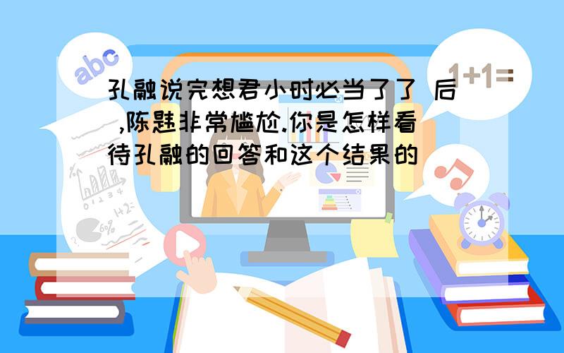 孔融说完想君小时必当了了 后 ,陈韪非常尴尬.你是怎样看待孔融的回答和这个结果的