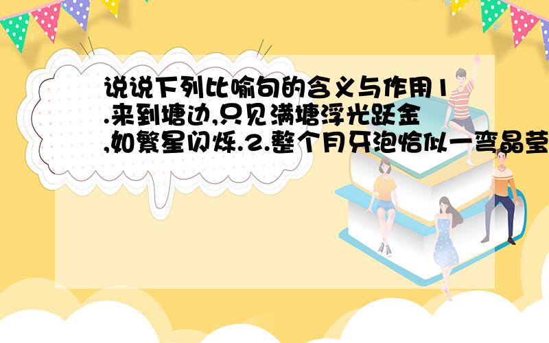 说说下列比喻句的含义与作用1.来到塘边,只见满塘浮光跃金,如繁星闪烁.2.整个月牙泡恰似一弯晶莹的新月嵌在田野上.说说下列比喻句的含义与作用1.来到塘边，只见满塘浮光跃金，如繁星闪