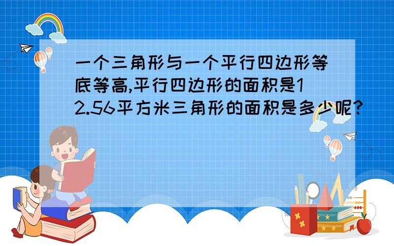 一个三角形与一个平行四边形等底等高,平行四边形的面积是12.56平方米三角形的面积是多少呢?