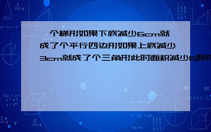 一个梯形如果下底减少6cm就成了个平行四边形如果上底减少3cm就成了个三角形此时面积减少6原来面积是（）急