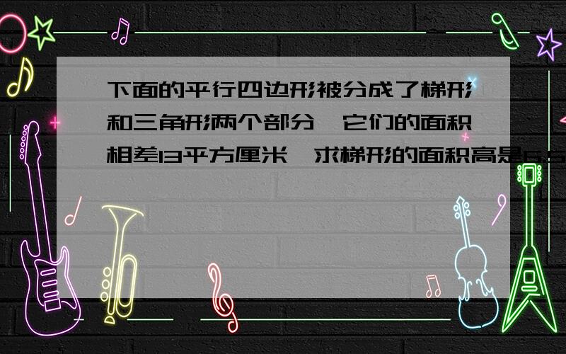 下面的平行四边形被分成了梯形和三角形两个部分,它们的面积相差13平方厘米,求梯形的面积高是6.5cm 底是9.5cm