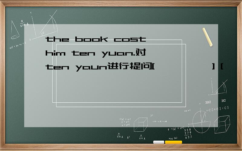the book cost him ten yuan.对ten yaun进行提问[          ] [             ] [           ] the book cost him.