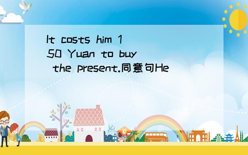 It costs him 150 Yuan to buy the present.同意句He_______150 Yuan ________ __________the present.