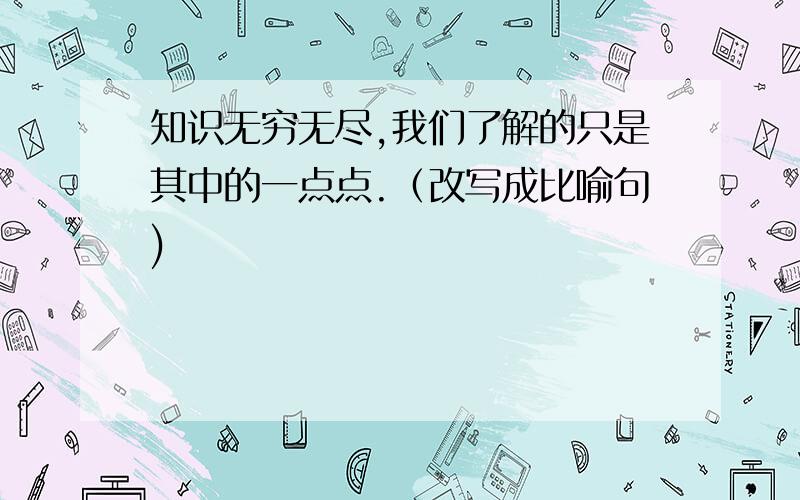 知识无穷无尽,我们了解的只是其中的一点点.（改写成比喻句)