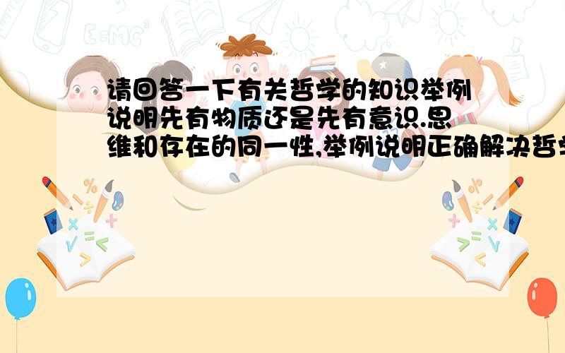 请回答一下有关哲学的知识举例说明先有物质还是先有意识.思维和存在的同一性,举例说明正确解决哲学基本问题对生活实践的意义.