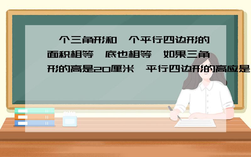 一个三角形和一个平行四边形的面积相等,底也相等,如果三角形的高是20厘米,平行四边形的高应是（）