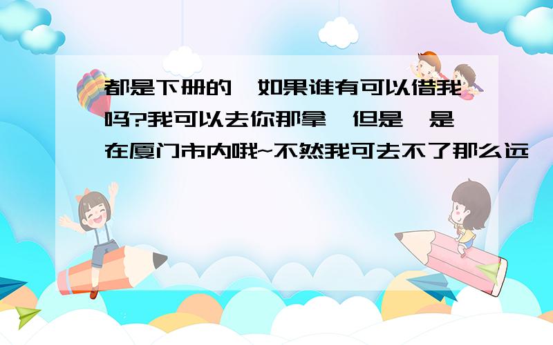 都是下册的,如果谁有可以借我吗?我可以去你那拿,但是,是在厦门市内哦~不然我可去不了那么远……