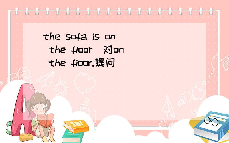 the sofa is on the floor(对on the fioor.提问)