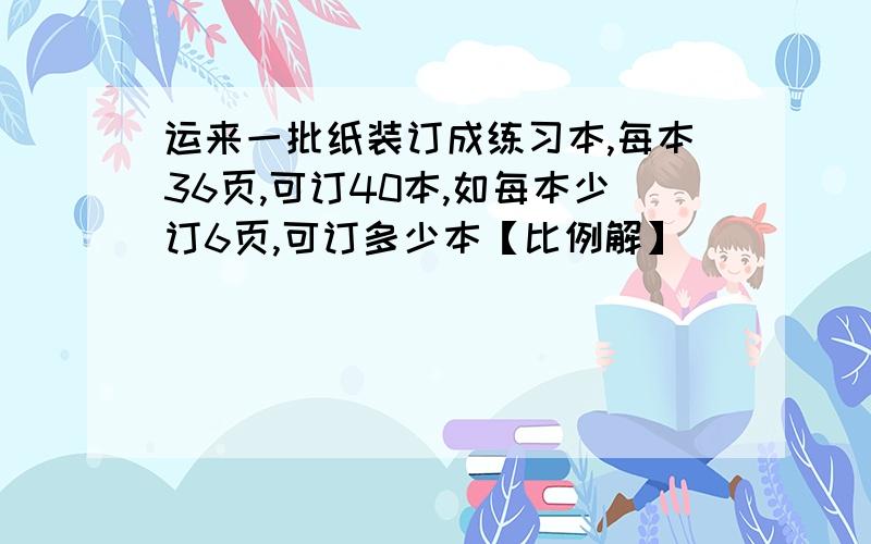 运来一批纸装订成练习本,每本36页,可订40本,如每本少订6页,可订多少本【比例解】