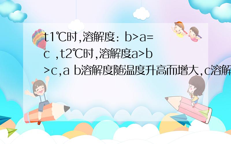 t1℃时,溶解度: b>a=c ,t2℃时,溶解度a>b>c,a b溶解度随温度升高而增大,c溶解度随t1℃时,溶解度： b＞a=c ,t2℃时,溶解度a＞b＞c,a b溶解度随温度升高而增大,c溶解度随温度升高而降低.问t1℃时将a、