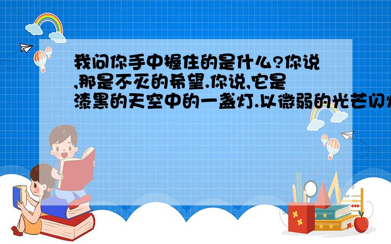 我问你手中握住的是什么?你说,那是不灭的希望.你说,它是漆黑的天空中的一盏灯.以微弱的光芒闪烁在黑夜中.点亮着一小片天空无论黑夜如何漫长等待的心如何焦急都要让光芒照射到黑夜的