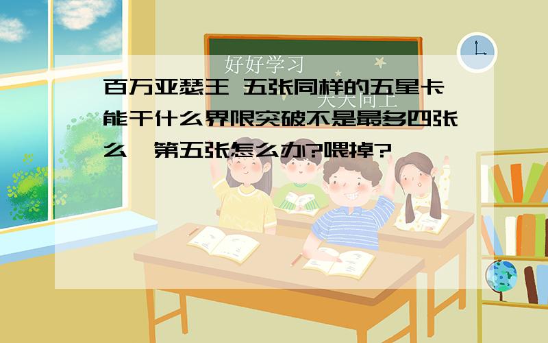 百万亚瑟王 五张同样的五星卡能干什么界限突破不是最多四张么,第五张怎么办?喂掉?