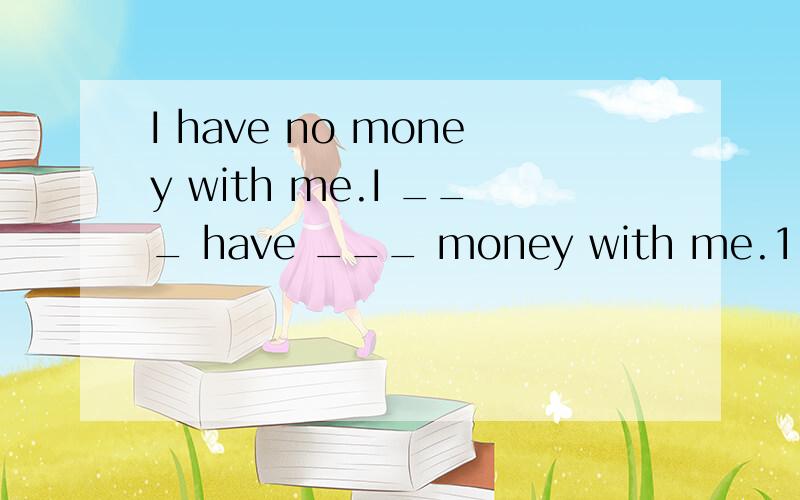 I have no money with me.I ___ have ___ money with me.1.I have no money with me.I ___ have ___ money with me.2.Do you often feed the cat with fish?Do you often feed ___ ___ the cat?3.Why don't you go out for a walk?___ ___ going out for a walk?4.My si