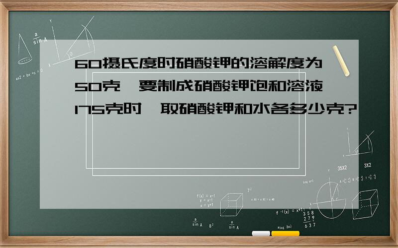 60摄氏度时硝酸钾的溶解度为50克,要制成硝酸钾饱和溶液175克时,取硝酸钾和水各多少克?