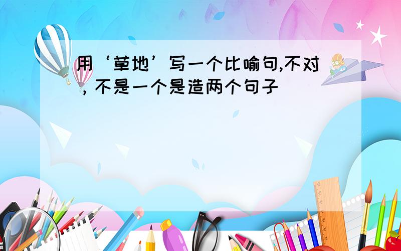 用‘草地’写一个比喻句,不对，不是一个是造两个句子