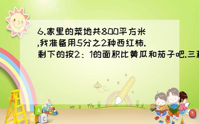 6.家里的菜地共800平方米,我准备用5分之2种西红柿.剩下的按2：1的面积比黄瓜和茄子吧.三种蔬菜的面积三种蔬菜的面积分别是多少平方米？