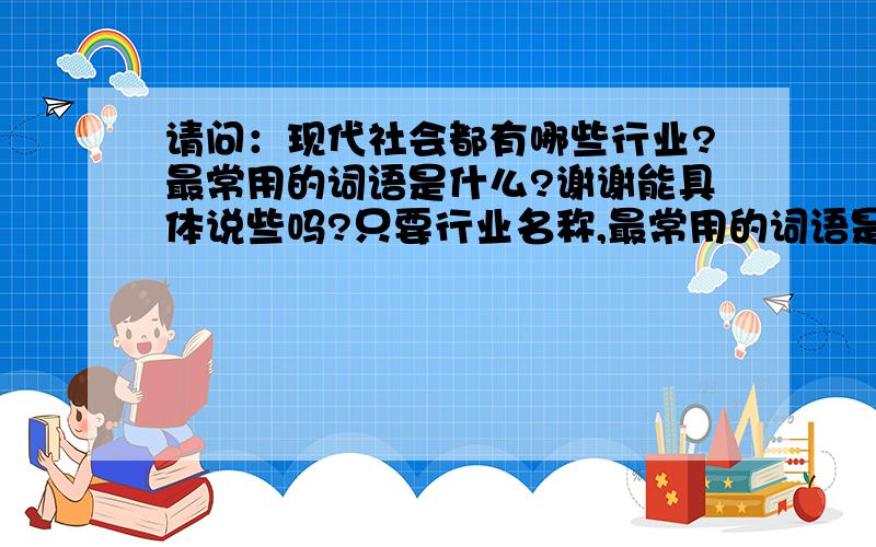 请问：现代社会都有哪些行业?最常用的词语是什么?谢谢能具体说些吗?只要行业名称,最常用的词语是什么?,就行了,谢谢是全部的行业,和行业的最常用词语