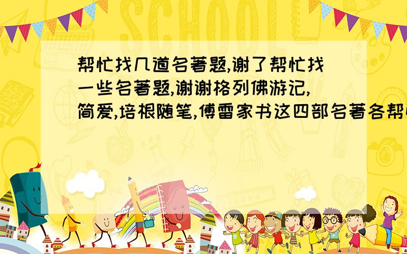 帮忙找几道名著题,谢了帮忙找一些名著题,谢谢格列佛游记,简爱,培根随笔,傅雷家书这四部名著各帮忙找30道题,(最好有答案)我万分感谢!能找几道是几道急用谢谢