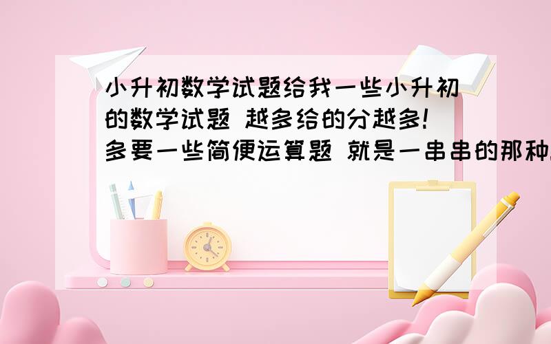 小升初数学试题给我一些小升初的数学试题 越多给的分越多!多要一些简便运算题 就是一串串的那种!最好还有讲解 我分灰常多