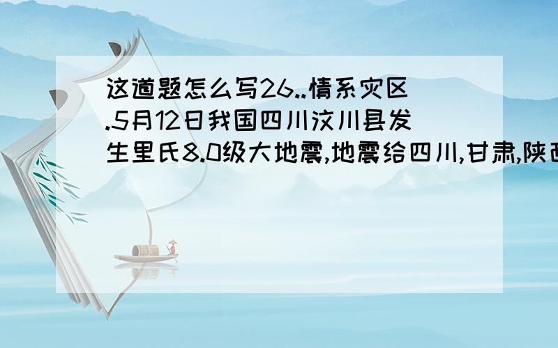 这道题怎么写26..情系灾区.5月12日我国四川汶川县发生里氏8.0级大地震,地震给四川,甘肃,陕西等地造成巨大人员伤亡和财产损失.灾难发生后,我校师生和全国人民一道,迅速伸出支援的双手,为