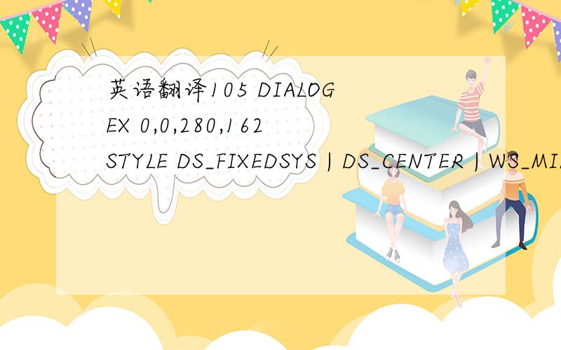 英语翻译105 DIALOGEX 0,0,280,162STYLE DS_FIXEDSYS | DS_CENTER | WS_MINIMIZEBOX | WS_POPUP | WS_CAPTION | WS_SYSMENUCAPTION 