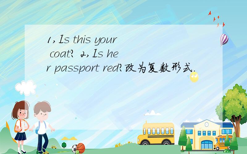 1,Is this your coat? 2,Is her passport red?改为复数形式.