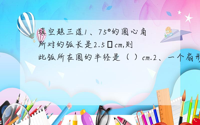 填空题三道1、75°的圆心角所对的弧长是2.5πcm,则此弧所在圆的半径是（ ）cm.2、一个扇形的弧长是20πcm,面积是240平方厘米,则此扇形的圆心角是（ ）.3、用一个圆心角为120°,半径为4的扇形做