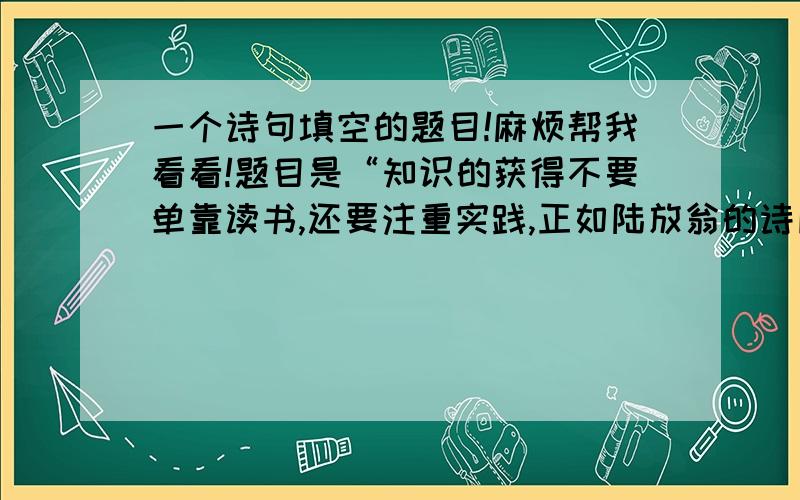 一个诗句填空的题目!麻烦帮我看看!题目是“知识的获得不要单靠读书,还要注重实践,正如陆放翁的诗所言：,.”