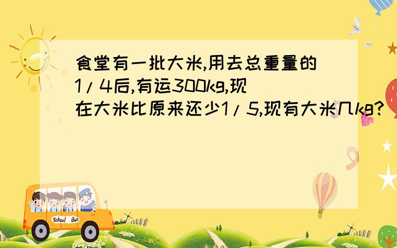 食堂有一批大米,用去总重量的1/4后,有运300kg,现在大米比原来还少1/5,现有大米几kg?