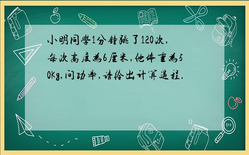 小明同学1分钟跳了120次,每次高度为6厘米,他体重为50Kg,问功率,请给出计算过程.